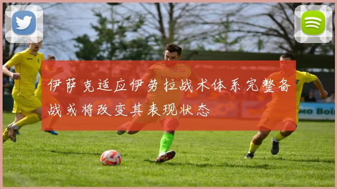 伊萨克适应伊劳拉战术体系完整备战或将改变其表现状态