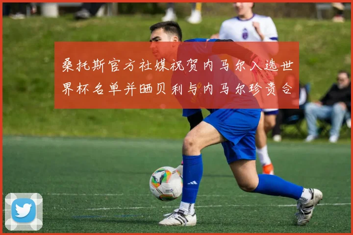 桑托斯官方社媒祝贺内马尔入选世界杯名单并晒贝利与内马尔珍贵合影