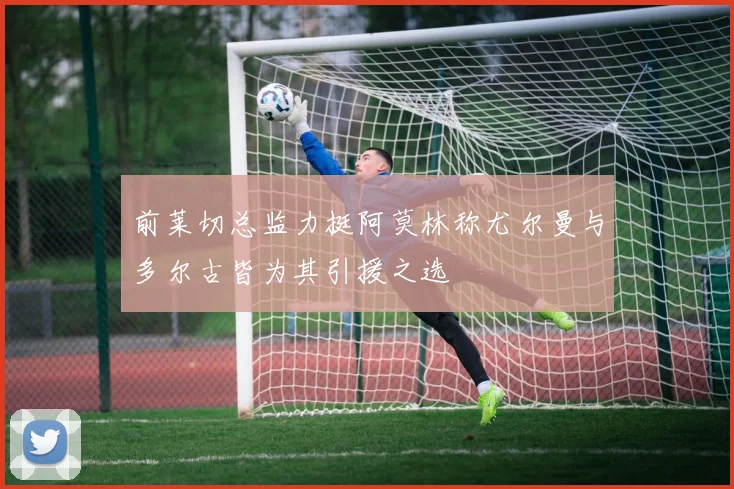前莱切总监力挺阿莫林称尤尔曼与多尔古皆为其引援之选