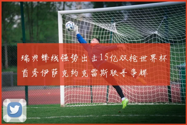 瑞典锋线强势出击15亿双枪世界杯首秀伊萨克约克雷斯联手争辉