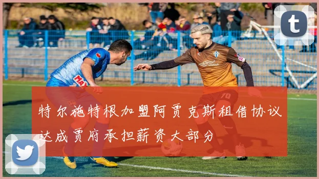 特尔施特根加盟阿贾克斯租借协议达成贾府承担薪资大部分