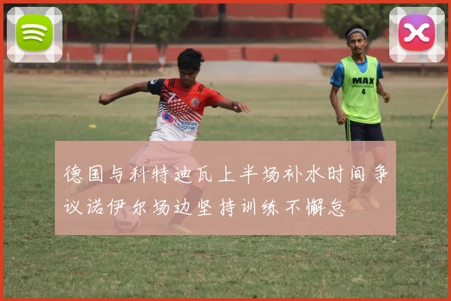 德国与科特迪瓦上半场补水时间争议诺伊尔场边坚持训练不懈怠