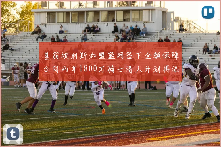 基翁埃利斯加盟篮网签下全额保障合同两年1800万骑士清人计划再添新动态