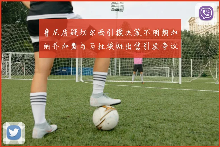 鲁尼质疑切尔西引援决策不明朗加纳乔加盟与马杜埃凯出售引发争议
