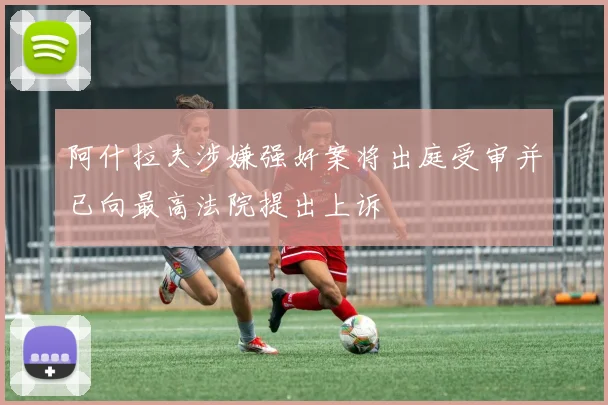 阿什拉夫涉嫌强奸案将出庭受审并已向最高法院提出上诉