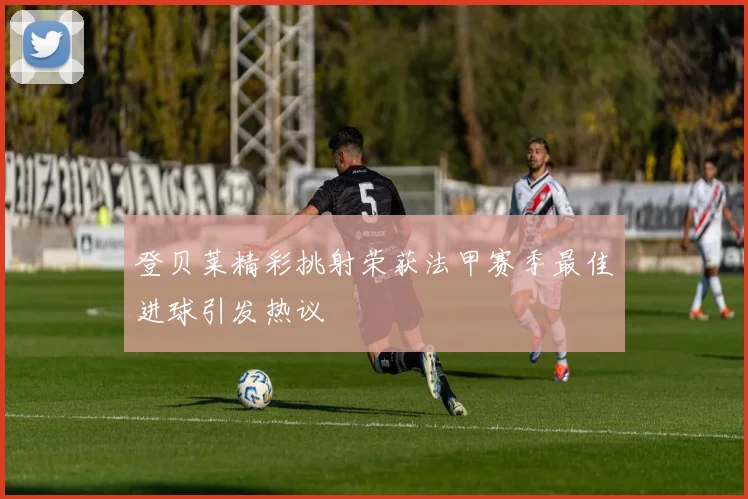登贝莱精彩挑射荣获法甲赛季最佳进球引发热议