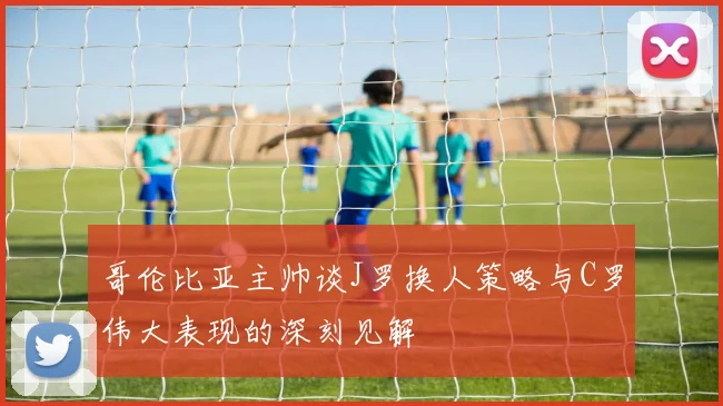 哥伦比亚主帅谈J罗换人策略与C罗伟大表现的深刻见解