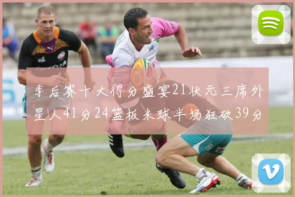季后赛十大得分盛宴21状元三席外星人41分24篮板米球半场狂砍39分